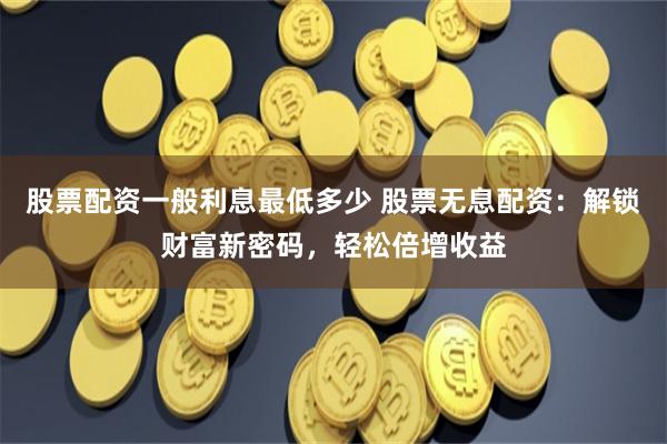股票配资一般利息最低多少 股票无息配资：解锁财富新密码，轻松倍增收益