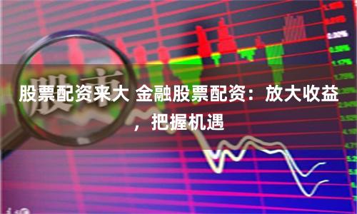 股票配资来大 金融股票配资：放大收益，把握机遇