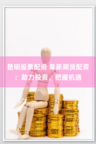 昆明股票配资 阜新期货配资：助力投资，把握机遇